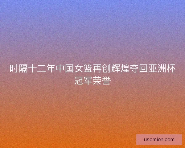 时隔十二年中国女篮再创辉煌夺回亚洲杯冠军荣誉