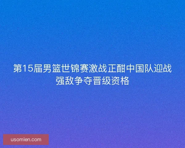 第15届男篮世锦赛激战正酣中国队迎战强敌争夺晋级资格