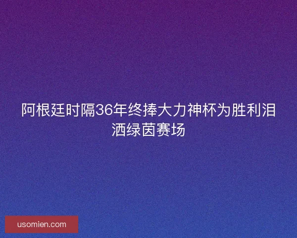 阿根廷时隔36年终捧大力神杯为胜利泪洒绿茵赛场