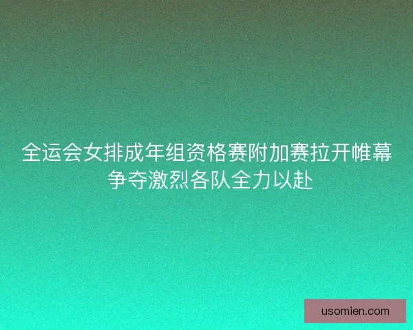 全运会女排成年组资格赛附加赛拉开帷幕 争夺激烈各队全力以赴