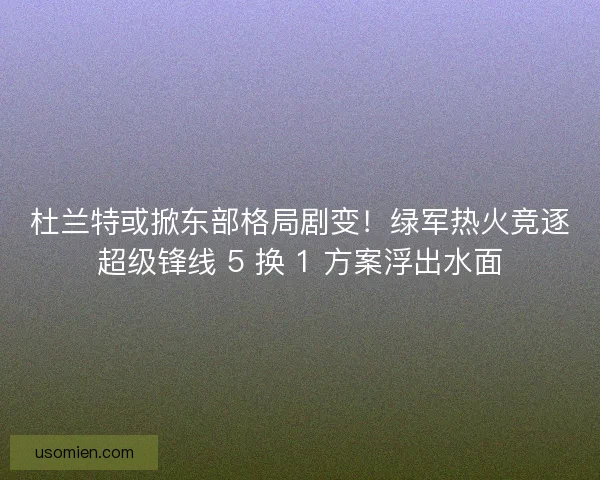 杜兰特或掀东部格局剧变！绿军热火竞逐超级锋线 5 换 1 方案浮出水面