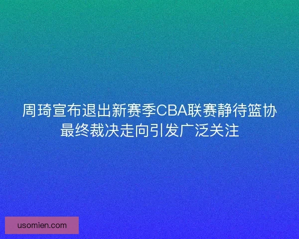 周琦宣布退出新赛季CBA联赛静待篮协最终裁决走向引发广泛关注