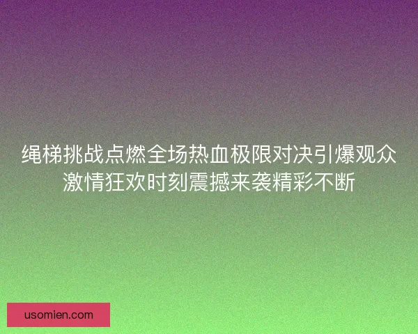 绳梯挑战点燃全场热血极限对决引爆观众激情狂欢时刻震撼来袭精彩不断