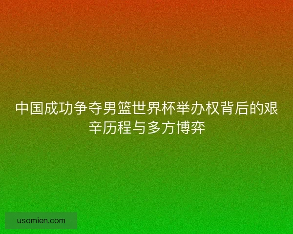 中国成功争夺男篮世界杯举办权背后的艰辛历程与多方博弈