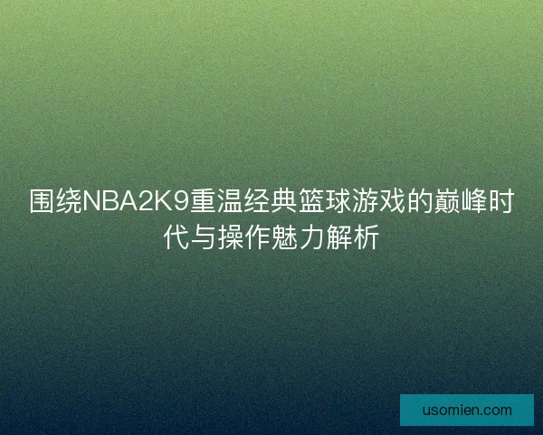围绕NBA2K9重温经典篮球游戏的巅峰时代与操作魅力解析