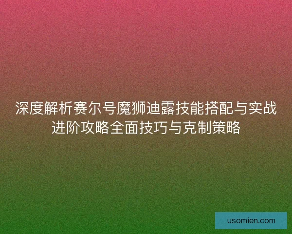深度解析赛尔号魔狮迪露技能搭配与实战进阶攻略全面技巧与克制策略
