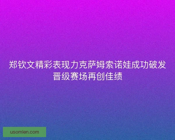 郑钦文精彩表现力克萨姆索诺娃成功破发晋级赛场再创佳绩