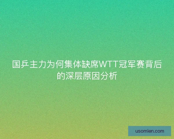 国乒主力为何集体缺席WTT冠军赛背后的深层原因分析