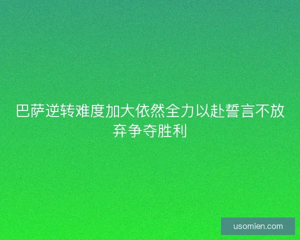 巴萨逆转难度加大依然全力以赴誓言不放弃争夺胜利