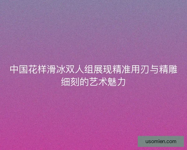 中国花样滑冰双人组展现精准用刃与精雕细刻的艺术魅力